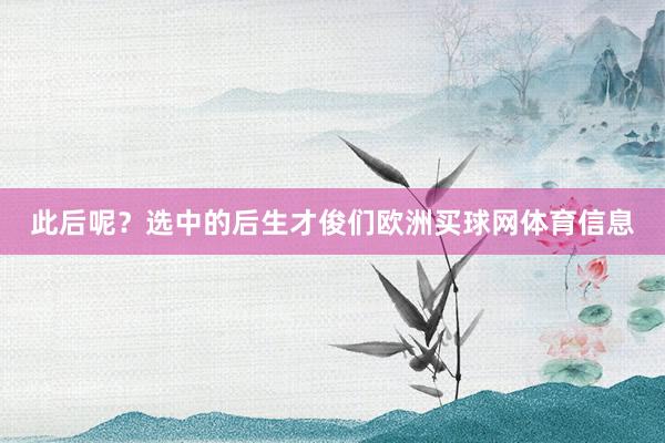 此后呢？选中的后生才俊们欧洲买球网体育信息