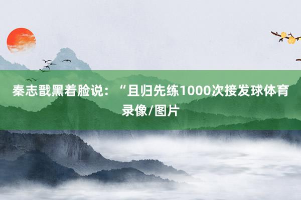 秦志戬黑着脸说：“且归先练1000次接发球体育录像/图片