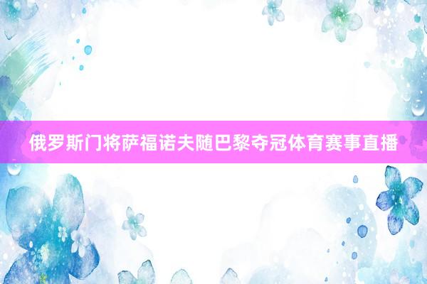 俄罗斯门将萨福诺夫随巴黎夺冠体育赛事直播