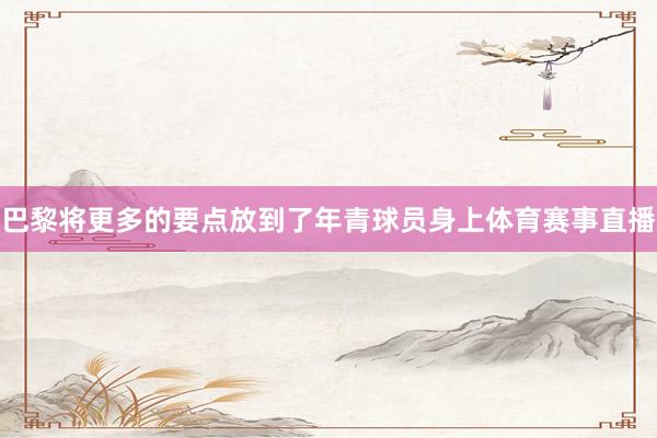 巴黎将更多的要点放到了年青球员身上体育赛事直播
