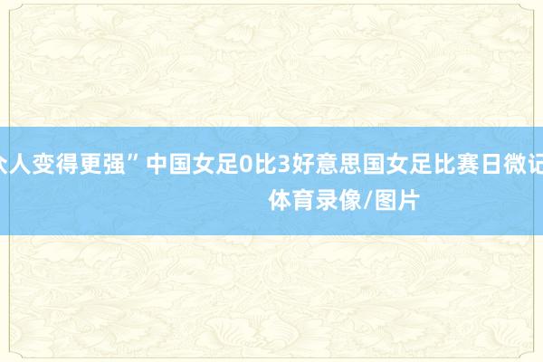 会让众人变得更强”中国女足0比3好意思国女足比赛日微记录                            体育录像/图片