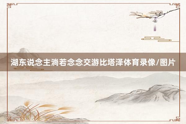 湖东说念主淌若念念交游比塔泽体育录像/图片