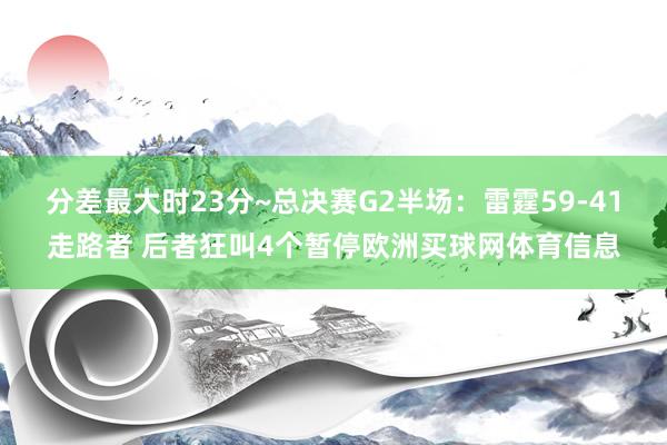 分差最大时23分~总决赛G2半场：雷霆59-41走路者 后者狂叫4个暂停欧洲买球网体育信息