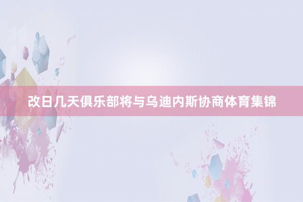 改日几天俱乐部将与乌迪内斯协商体育集锦