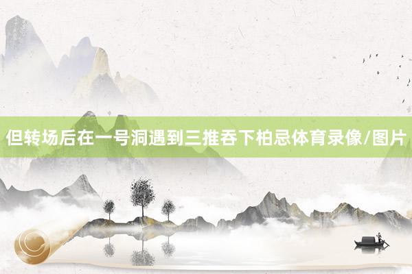 但转场后在一号洞遇到三推吞下柏忌体育录像/图片