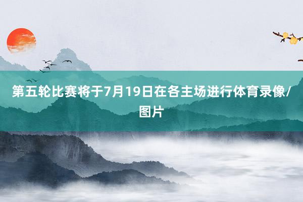 第五轮比赛将于7月19日在各主场进行体育录像/图片