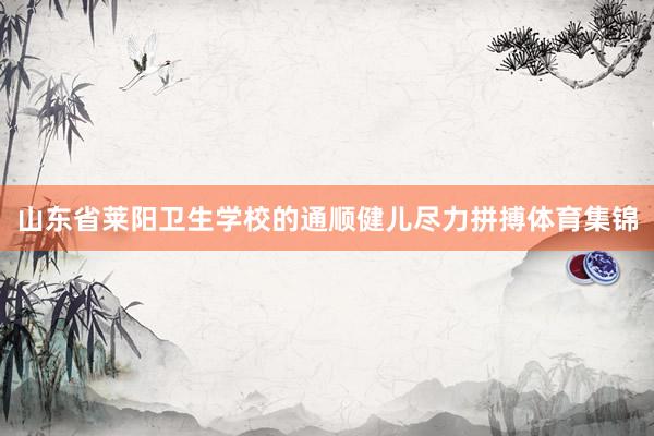 山东省莱阳卫生学校的通顺健儿尽力拼搏体育集锦