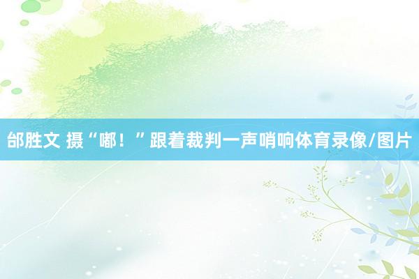 邰胜文 摄“嘟！”跟着裁判一声哨响体育录像/图片