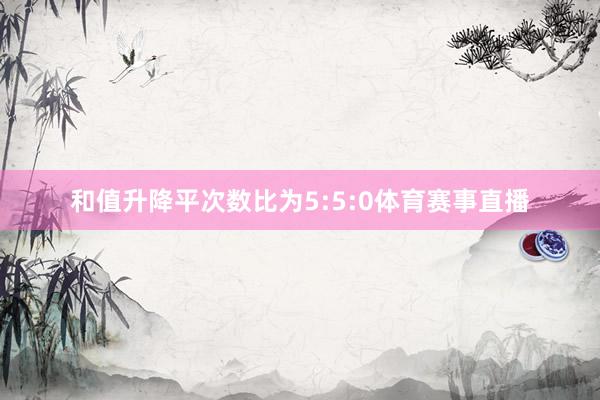 和值升降平次数比为5:5:0体育赛事直播