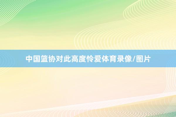 中国篮协对此高度怜爱体育录像/图片