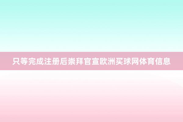 只等完成注册后崇拜官宣欧洲买球网体育信息