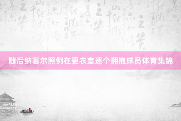 随后纳赛尔照例在更衣室逐个拥抱球员体育集锦