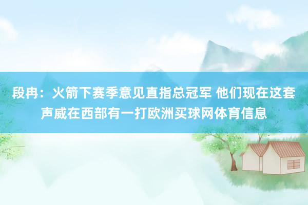 段冉：火箭下赛季意见直指总冠军 他们现在这套声威在西部有一打欧洲买球网体育信息