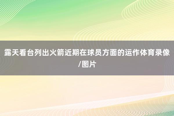 露天看台列出火箭近期在球员方面的运作体育录像/图片