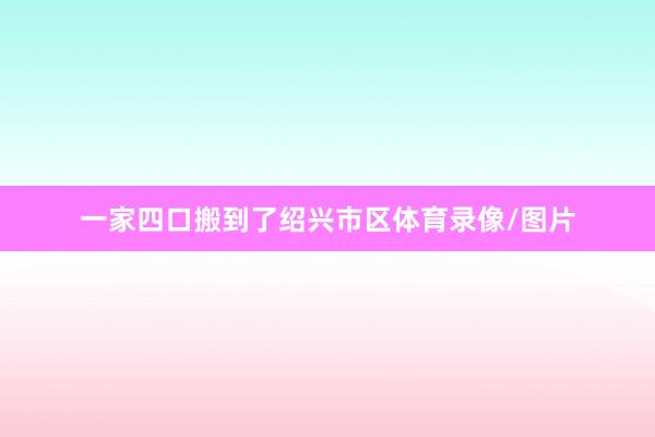 一家四口搬到了绍兴市区体育录像/图片