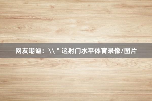 网友嘲谑：\＂这射门水平体育录像/图片