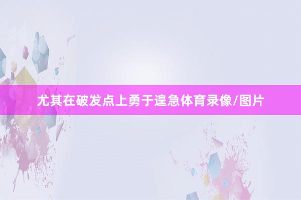 尤其在破发点上勇于遑急体育录像/图片