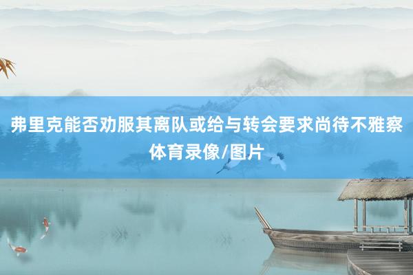 弗里克能否劝服其离队或给与转会要求尚待不雅察体育录像/图片