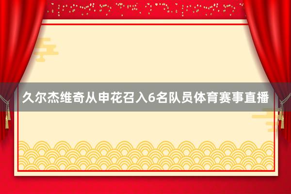 久尔杰维奇从申花召入6名队员体育赛事直播