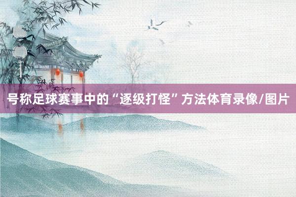 号称足球赛事中的“逐级打怪”方法体育录像/图片