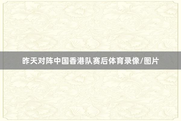 昨天对阵中国香港队赛后体育录像/图片