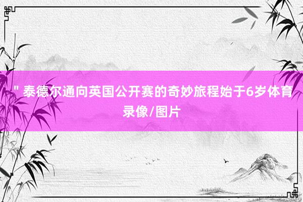 ＂　　泰德尔通向英国公开赛的奇妙旅程始于6岁体育录像/图片
