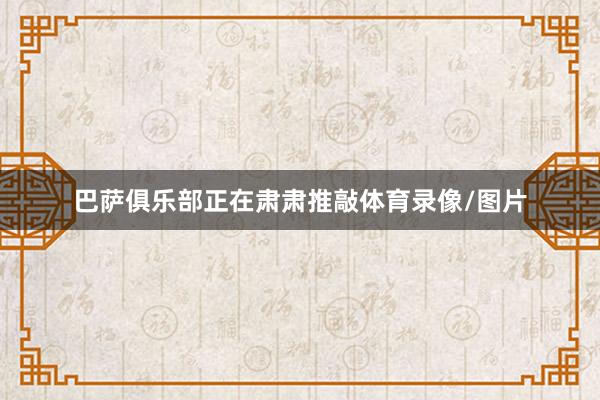 巴萨俱乐部正在肃肃推敲体育录像/图片