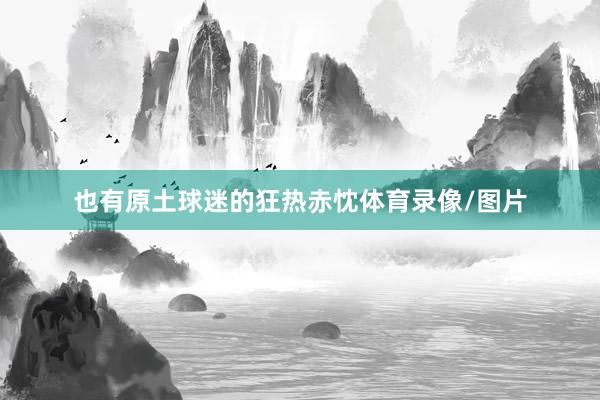 也有原土球迷的狂热赤忱体育录像/图片