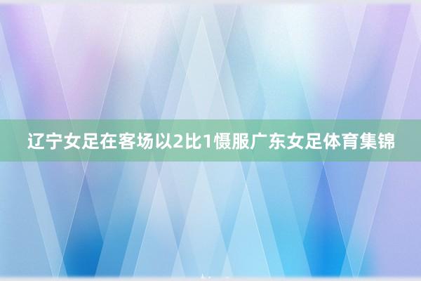 辽宁女足在客场以2比1慑服广东女足体育集锦