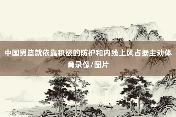 中国男篮就依靠积极的防护和内线上风占据主动体育录像/图片