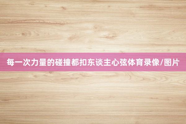 每一次力量的碰撞都扣东谈主心弦体育录像/图片