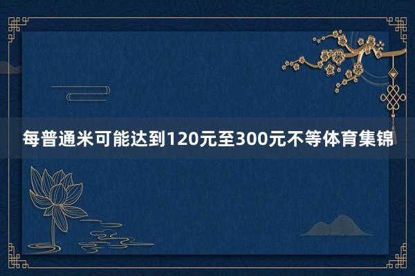 每普通米可能达到120元至300元不等体育集锦