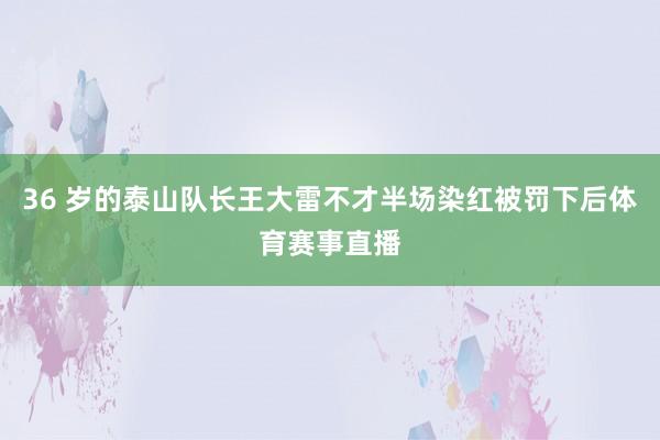 36 岁的泰山队长王大雷不才半场染红被罚下后体育赛事直播