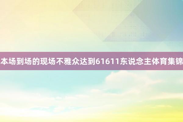 本场到场的现场不雅众达到61611东说念主体育集锦