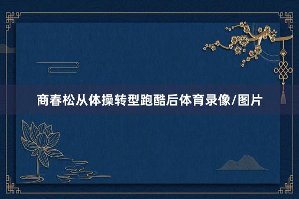 商春松从体操转型跑酷后体育录像/图片