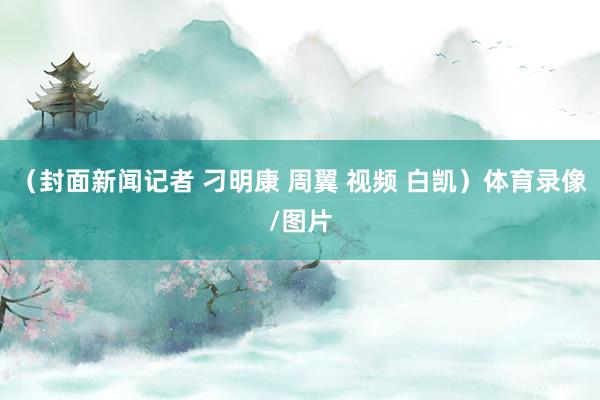 （封面新闻记者 刁明康 周翼 视频 白凯）体育录像/图片