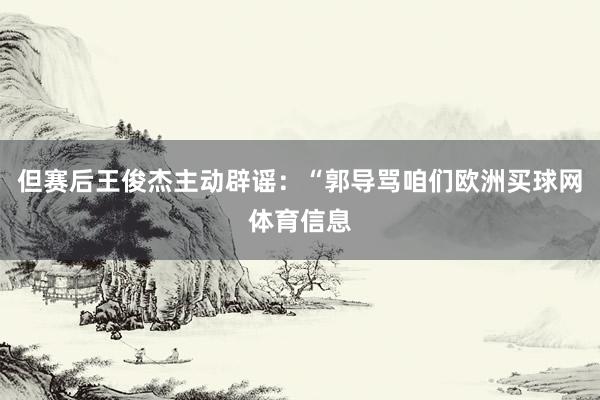 但赛后王俊杰主动辟谣：“郭导骂咱们欧洲买球网体育信息