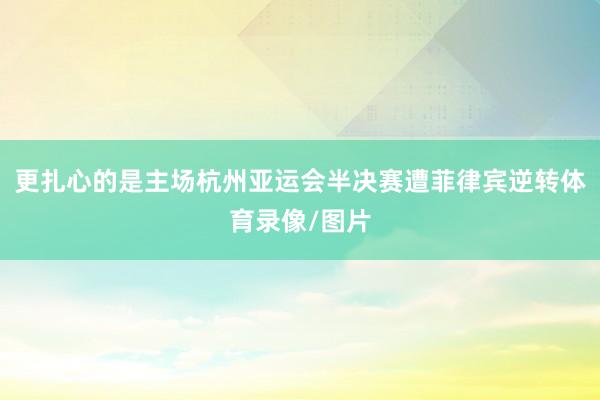 更扎心的是主场杭州亚运会半决赛遭菲律宾逆转体育录像/图片