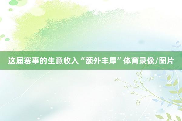 这届赛事的生意收入“额外丰厚”体育录像/图片
