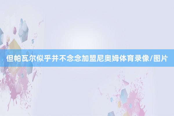 但帕瓦尔似乎并不念念加盟尼奥姆体育录像/图片