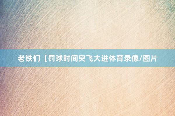 老铁们【罚球时间突飞大进体育录像/图片