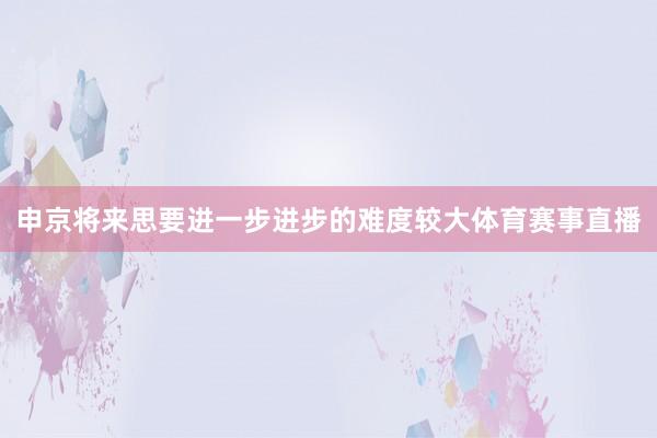 申京将来思要进一步进步的难度较大体育赛事直播
