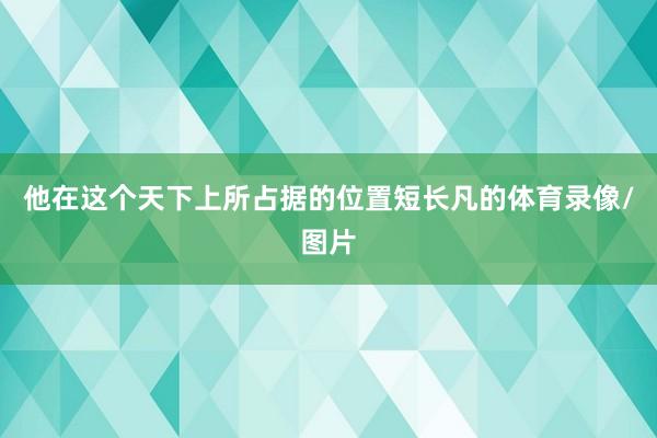 他在这个天下上所占据的位置短长凡的体育录像/图片