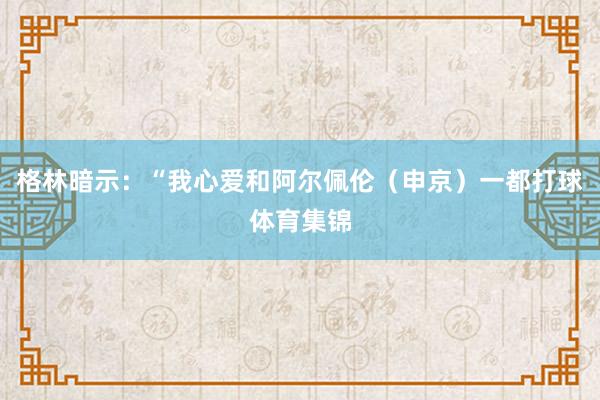 格林暗示：“我心爱和阿尔佩伦（申京）一都打球体育集锦