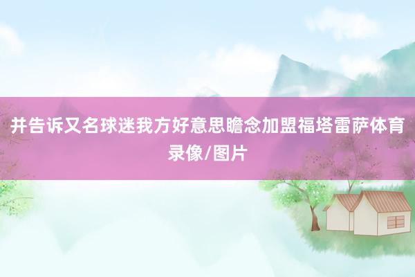 并告诉又名球迷我方好意思瞻念加盟福塔雷萨体育录像/图片