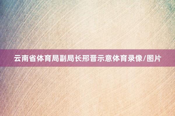 云南省体育局副局长邢晋示意体育录像/图片