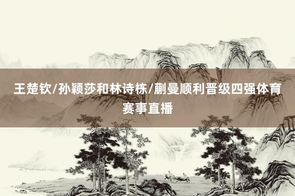 王楚钦/孙颖莎和林诗栋/蒯曼顺利晋级四强体育赛事直播