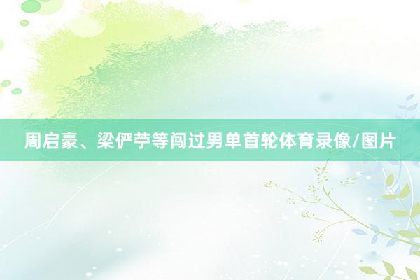周启豪、梁俨苧等闯过男单首轮体育录像/图片