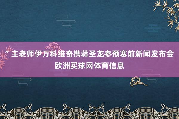 ”主老师伊万科维奇携蒋圣龙参预赛前新闻发布会欧洲买球网体育信息