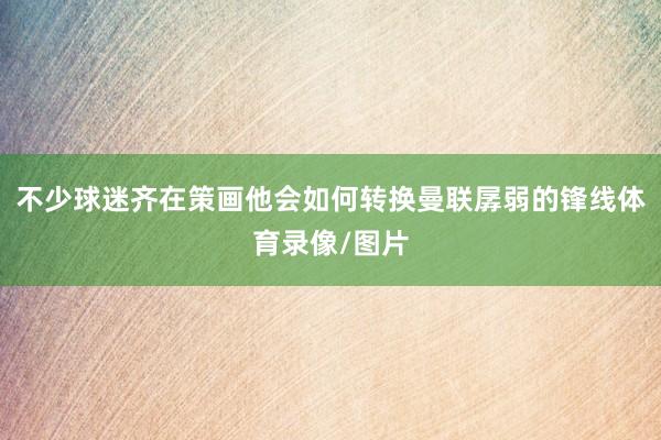 不少球迷齐在策画他会如何转换曼联孱弱的锋线体育录像/图片